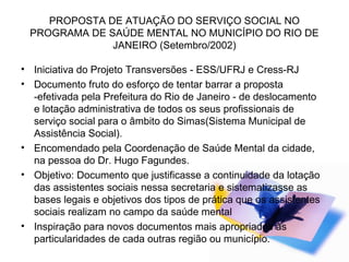 PROPOSTA DE ATUAÇÃO DO SERVIÇO SOCIAL NO
PROGRAMA DE SAÚDE MENTAL NO MUNICÍPIO DO RIO DE
JANEIRO (Setembro/2002)
• Iniciativa do Projeto Transversões - ESS/UFRJ e Cress-RJ
• Documento fruto do esforço de tentar barrar a proposta
-efetivada pela Prefeitura do Rio de Janeiro - de deslocamento
e lotação administrativa de todos os seus profissionais de
serviço social para o âmbito do Simas(Sistema Municipal de
Assistência Social).
• Encomendado pela Coordenação de Saúde Mental da cidade,
na pessoa do Dr. Hugo Fagundes.
• Objetivo: Documento que justificasse a continuidade da lotação
das assistentes sociais nessa secretaria e sistematizasse as
bases legais e objetivos dos tipos de prática que os assistentes
sociais realizam no campo da saúde mental
• Inspiração para novos documentos mais apropriados ás
particularidades de cada outras região ou município.
 