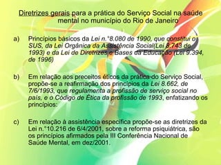 Diretrizes gerais para a prática do Serviço Social na saúde
mental no município do Rio de Janeiro
a) Princípios básicos da Lei n.°8.080 de 1990, que constitui o
SUS, da Lei Orgânica da Assistência Social(Lei 8.743 de
1993) e da Lei de Diretrizes e Bases da Educação (Lei 9.394,
de 1996)
b) Em relação aos preceitos éticos da prática do Serviço Social,
propõe-se a reafirmação dos princípios da Lei 8.662, de
7/6/1993, que regulamenta a profissão de serviço social no
país, e o Código de Ética da profissão de 1993, enfatizando os
princípios:
c) Em relação à assistência específica propõe-se as diretrizes da
Lei n.°10.216 de 6/4/2001, sobre a reforma psiquiátrica, são
os princípios afirmados pela III Conferência Nacional de
Saúde Mental, em dez/2001.
 