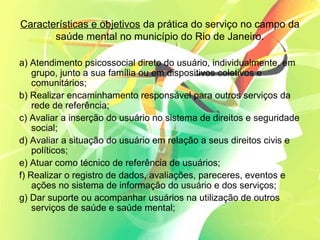 Características e objetivos da prática do serviço no campo da
saúde mental no município do Rio de Janeiro.
a) Atendimento psicossocial direto do usuário, individualmente, em
grupo, junto a sua família ou em dispositivos coletivos e
comunitários;
b) Realizar encaminhamento responsável para outros serviços da
rede de referência;
c) Avaliar a inserção do usuário no sistema de direitos e seguridade
social;
d) Avaliar a situação do usuário em relação a seus direitos civis e
políticos;
e) Atuar como técnico de referência de usuários;
f) Realizar o registro de dados, avaliações, pareceres, eventos e
ações no sistema de informação do usuário e dos serviços;
g) Dar suporte ou acompanhar usuários na utilização de outros
serviços de saúde e saúde mental;
 