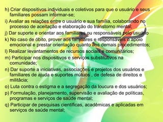 h) Criar dispositivos individuais e coletivos para que o usuário e seus
familiares possam informar-se;
i) Avaliar as relações entre o usuário e sua família, colaborando no
processo de aceitação e elaboração do transtorno mental;
j) Dar suporte e orientar aos familiares ou responsáveis pelo usuário
k) No caso de óbito, prover aos familiares e responsáveis o apoio
emocional e prestar orientação quanto aos demais procedimentos;
l) Realizar levantamentos de recursos sociais e comunitários;
m) Participar nos dispositivos e serviços substitutivos na
comunidade;
n) Dar suporte a iniciativas, associações e projetos dos usuários e
familiares de ajuda e suportes mútuos , de defesa de direitos e
militâcia;
o) Luta contra o estigma e a segregação da loucura e dos usuários;
p) Formulação, planejamento, supervisão e avaliação de políticas,
programas e serviços de saúde mental;
q) Participar de pesquisas científicas, acadêmicas e aplicadas em
serviços de saúde mental;
 