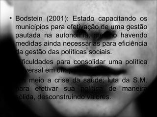 • Bodstein (2001): Estado capacitando os
municípios para efetivação de uma gestão
pautada na autonomia, mesmo havendo
medidas ainda necessárias para eficiência
da gestão das políticas sociais.
• Dificuldades para consolidar uma política
universal em um país desigual.
• Em meio a crise da saúde: luta da S.M.
para efetivar sua política de maneira
sólida, desconstruindo valores.
 