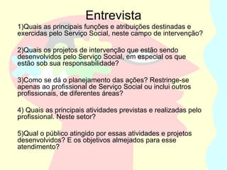 Entrevista
1)Quais as principais funções e atribuições destinadas e
exercidas pelo Serviço Social, neste campo de intervenção?
2)Quais os projetos de intervenção que estão sendo
desenvolvidos pelo Serviço Social, em especial os que
estão sob sua responsabilidade?
3)Como se dá o planejamento das ações? Restringe-se
apenas ao profissional de Serviço Social ou inclui outros
profissionais, de diferentes áreas?
4) Quais as principais atividades previstas e realizadas pelo
profissional. Neste setor?
5)Qual o público atingido por essas atividades e projetos
desenvolvidos? E os objetivos almejados para esse
atendimento?
 