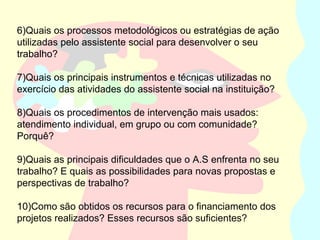 6)Quais os processos metodológicos ou estratégias de ação
utilizadas pelo assistente social para desenvolver o seu
trabalho?
7)Quais os principais instrumentos e técnicas utilizadas no
exercício das atividades do assistente social na instituição?
8)Quais os procedimentos de intervenção mais usados:
atendimento individual, em grupo ou com comunidade?
Porquê?
9)Quais as principais dificuldades que o A.S enfrenta no seu
trabalho? E quais as possibilidades para novas propostas e
perspectivas de trabalho?
10)Como são obtidos os recursos para o financiamento dos
projetos realizados? Esses recursos são suficientes?
 