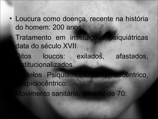 • Loucura como doença, recente na história
do homem: 200 anos.
• Tratamento em instituições psiquiátricas
data do século XVII.
• Ditos loucos: exilados, afastados,
institucionalizados.
• Modelos Psiquiátricos: hospitalocêntrico,
hospiciocêntrico.
• Movimento sanitário, década de 70:
 