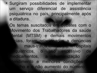• Surgiram possibilidades de implementar
um serviço diferencial de assistência
psiquiátrica no país, principalmente após
a ditadura.
• Os temas suscitados em debates com o
Movimento dos Trabalhadores da saúde
Mental (MTSM) e demais movimentos
sociais, foram relacionados a denúncias
de maus-tratos nos hospitais
psiquiátricos, o uso excessivo de
medicamentos, a humanização do
atendimento e melhores condições de
trabalho e o não aumento do número de
 