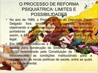 O PROCESSO DE REFORMA
PSIQUIÁTRICA: LIMITES E
POSSIBILIDADES
• No ano de 1989, o Projeto de Lei do Deputado Paulo
Delgado fora enviado ao Congresso Nacional,
objetivando a regulamentação dos direitos das pessoas
portadoras de transtornos mentais, demonstrando
assim, a luta pela Reforma Psiquiátrica através da via
legal.
• Em 1990 consolidou-se a Lei Orgânica da Saúde que
aponta para construção do Sistema Único de Saúde
(SUS) determinado pela Constituição de 1988 e são
estabelecidas as condições institucionais para a
implantação de novas políticas de saúde, entre as quais
a de saúde mental.
 