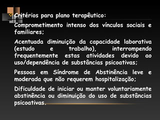 Critérios para plano terapêutico:
Comprometimento intenso dos vínculos sociais e
familiares;
Acentuada diminuição da capacidade laborativa
(estudo e trabalho), interrompendo
frequentemente estas atividades devido ao
uso/dependência de substâncias psicoativas;
Pessoas em Síndrome de Abstinência leve e
moderada que não requerem hospitalização;
Dificuldade de iniciar ou manter voluntariamente
abstinência ou diminuição do uso de substâncias
psicoativas.
 