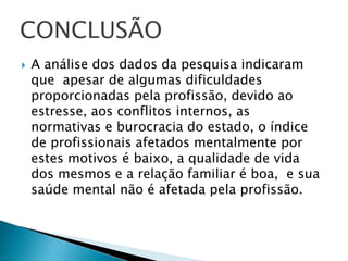  A análise dos dados da pesquisa indicaram
que apesar de algumas dificuldades
proporcionadas pela profissão, devido ao
estresse, aos conflitos internos, as
normativas e burocracia do estado, o índice
de profissionais afetados mentalmente por
estes motivos é baixo, a qualidade de vida
dos mesmos e a relação familiar é boa, e sua
saúde mental não é afetada pela profissão.
CONCLUSÃO
 