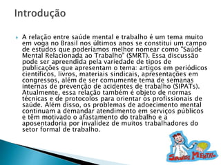  A relação entre saúde mental e trabalho é um tema muito
em voga no Brasil nos últimos anos se constitui um campo
de estudos que poderíamos melhor nomear como "Saúde
Mental Relacionada ao Trabalho" (SMRT). Essa discussão
pode ser apreendida pela variedade de tipos de
publicações que apresentam o tema: artigos em periódicos
científicos, livros, materiais sindicais, apresentações em
congressos, além de ser comumente tema de semanas
internas de prevenção de acidentes de trabalho (SIPATs).
Atualmente, essa relação também é objeto de normas
técnicas e de protocolos para orientar os profissionais de
saúde. Além disso, os problemas de adoecimento mental
continuam a demandar atendimento em serviços públicos
e têm motivado o afastamento do trabalho e a
aposentadoria por invalidez de muitos trabalhadores do
setor formal de trabalho.
 