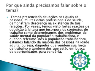  Temos presenciado situações nas quais as
pessoas, muitas delas profissionais de saúde,
demonstram descrença na existência de tais
relações. Por vezes, temos visto fortes reações de
oposição à leitura que incorpora os contextos de
trabalho como determinantes dos problemas de
saúde mental da população trabalhadora, e
quando referimo-nos à população trabalhadora,
estamos falando da maioria das pessoas na idade
adulta, ou seja, daqueles que vendem sua força
de trabalho e também dos que estão em busca
de oportunidades para vendê-la.
 