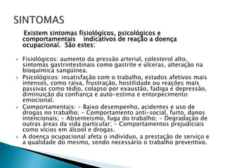 Existem sintomas fisiológicos, psicológicos e
comportamentais indicativos de reação a doença
ocupacional. São estes:
 Fisiológicos: aumento da pressão arterial, colesterol alto,
sintomas gastrintestinais como gastrite e úlceras, alteração na
bioquímica sangüínea.
 Psicológicos: insatisfação com o trabalho, estados afetivos mais
intensos, como raiva, frustração, hostilidade ou reações mais
passivas como tédio, colapso por exaustão, fadiga e depressão,
diminuição da confiança e auto-estima e entorpecimento
emocional.
 Comportamentais: - Baixo desempenho, acidentes e uso de
drogas no trabalho; - Comportamento anti-social, furto, danos
intencionais; - Absenteísmo, fuga do trabalho; - Degradação de
outras áreas da vida particular; - Comportamentos prejudiciais
como vícios em álcool e drogas.
 A doença ocupacional afeta o indivíduo, a prestação de serviço e
a qualidade do mesmo, sendo necessário o trabalho preventivo.
 