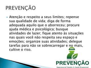  Atenção e respeito a seus limites; repense
sua qualidade de vida; diga de forma
adequada aquilo que o aborreceu; procure
ajuda médica e psicológica; busque
atividades de lazer; fique atento às situações
nas quais você não respeita seu espaço e
emoções; organize suas atividades; delegue
tarefas para não se sobrecarregar e no mais,
cultive o riso.
 