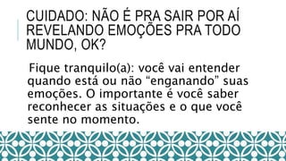 CUIDADO: NÃO É PRA SAIR POR AÍ
REVELANDO EMOÇÕES PRA TODO
MUNDO, OK?
Fique tranquilo(a): você vai entender
quando está ou não “enganando” suas
emoções. O importante é você saber
reconhecer as situações e o que você
sente no momento.
 