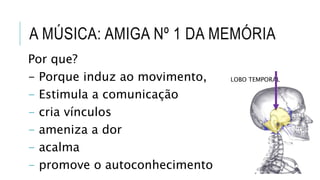 Por que?
- Porque induz ao movimento,
- Estimula a comunicação
- cria vínculos
- ameniza a dor
- acalma
- promove o autoconhecimento
A MÚSICA: AMIGA Nº 1 DA MEMÓRIA
LOBO TEMPORAL
 