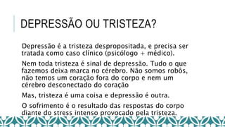 DEPRESSÃO OU TRISTEZA?
Depressão é a tristeza despropositada, e precisa ser
tratada como caso clínico (psicólogo + médico).
Nem toda tristeza é sinal de depressão. Tudo o que
fazemos deixa marca no cérebro. Não somos robôs,
não temos um coração fora do corpo e nem um
cérebro desconectado do coração
Mas, tristeza é uma coisa e depressão é outra.
O sofrimento é o resultado das respostas do corpo
diante do stress intenso provocado pela tristeza.
 