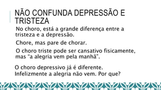 NÃO CONFUNDA DEPRESSÃO E
TRISTEZA
No choro, está a grande diferença entre a
tristeza e a depressão.
Chore, mas pare de chorar.
O choro triste pode ser cansativo fisicamente,
mas “a alegria vem pela manhã”.
O choro depressivo já é diferente.
Infelizmente a alegria não vem. Por que?
 