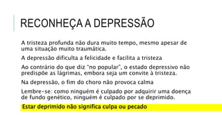 RECONHEÇA A DEPRESSÃO
A tristeza profunda não dura muito tempo, mesmo apesar de
uma situação muito traumática.
A depressão dificulta a felicidade e facilita a tristeza
Ao contrário do que diz “no popular”, o estado depressivo não
predispõe as lágrimas, embora seja um convite à tristeza.
Na depressão, o fim do choro não provoca calma
Lembre-se: como ninguém é culpado por adquirir uma doença
de fundo genético, ninguém é culpado por se deprimido.
Estar deprimido não significa culpa ou pecado
 