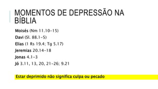 MOMENTOS DE DEPRESSÃO NA
BÍBLIA
Moisés (Nm 11.10-15)
Davi (Sl. 88.1-5)
Elias (1 Rs 19.4; Tg 5.17)
Jeremias 20.14-18
Jonas 4.1-3
Jó 3.11, 13, 20, 21-26; 9.21
Estar deprimido não significa culpa ou pecado
 