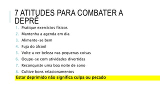 7 ATITUDES PARA COMBATER A
DEPRÊ
1. Pratique exercícios físicos
2. Mantenha a agenda em dia
3. Alimente-se bem
4. Fuja do álcool
5. Volte a ver beleza nas pequenas coisas
6. Ocupe-se com atividades divertidas
7. Reconquiste uma boa noite de sono
8. Cultive bons relacionamentos
Estar deprimido não significa culpa ou pecado
 