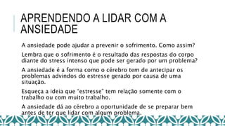 APRENDENDO A LIDAR COM A
ANSIEDADE
A ansiedade pode ajudar a prevenir o sofrimento. Como assim?
Lembra que o sofrimento é o resultado das respostas do corpo
diante do stress intenso que pode ser gerado por um problema?
A ansiedade é a forma como o cérebro tem de antecipar os
problemas advindos do estresse gerado por causa de uma
situação.
Esqueça a ideia que “estresse” tem relação somente com o
trabalho ou com muito trabalho.
A ansiedade dá ao cérebro a oportunidade de se preparar bem
antes de ter que lidar com algum problema.
 