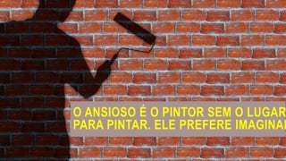 O ANSIOSO É O PINTOR SEM O LUGAR
PARA PINTAR. ELE PREFERE IMAGINAR
 