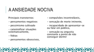 A ANSIEDADE NOCIVA
Principais transtornos:
- pensamentos negativos
- pessimismo cultivado
- catastrofizar situações
sistematicamente,
- fobias
- pensamentos obsessivos,
- compulsões incontroláveis,
- sensação de morte iminente,
- incapacidade de apresentar-se
ou falar em público,
- sensação ou angustia
constante a ponto de não
conseguir dormir
 