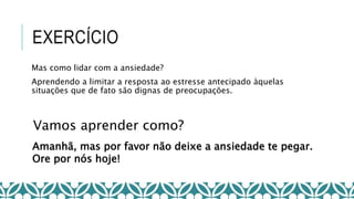EXERCÍCIO
Vamos aprender como?
Amanhã, mas por favor não deixe a ansiedade te pegar.
Ore por nós hoje!
Mas como lidar com a ansiedade?
Aprendendo a limitar a resposta ao estresse antecipado àquelas
situações que de fato são dignas de preocupações.
 