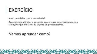 EXERCÍCIO
Vamos aprender como?
Mas como lidar com a ansiedade?
Aprendendo a limitar a resposta ao estresse antecipado àquelas
situações que de fato são dignas de preocupações.
 