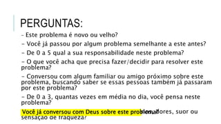 PERGUNTAS:
- Este problema é novo ou velho?
- Você já passou por algum problema semelhante a este antes?
- De 0 a 5 qual a sua responsabilidade neste problema?
- O que você acha que precisa fazer/decidir para resolver este
problema?
- Conversou com algum familiar ou amigo próximo sobre este
problema, buscando saber se essas pessoas também já passaram
por este problema?
- De 0 a 3, quantas vezes em média no dia, você pensa neste
problema?
- Pensar neste problema te provoca calafrios, dores, suor ou
sensação de fraqueza?
Você já conversou com Deus sobre este problema?
 