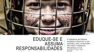 EDUQUE-SE E
ASSUMA
RESPONSABILIDADES
A sabedoria do homem
prudente é discernir o seu
caminho, mas a insensatez
dos tolos é enganosa.
(Provérbios 14-8)
Lucas Parisi: (31) 9915-5466 -
Whatsapp
 