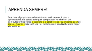 APRENDA SEMPRE!
Se existe algo para o qual seu cérebro está pronto, é para o
aprendizado. Ele coloca qualquer computador no chinelo! Um
computador fica velho e obsoleto e o cérebro não fica (mesmo quando
idoso). Quanto mais você usá-lo, melhor, mais saudável e mais capaz
ele vai ficar.
 