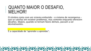 QUANTO MAIOR O DESAFIO,
MELHOR!
O cérebro conta com um sistema embutido – o sistema de recompensa –
que se satisfaz em resolver problemas, mas somente enquanto oferecem
desafios. Depois, quando se tornam fáceis demais, passam a ser
desmotivantes.
É a capacidade de “aprender a aprender”.
 