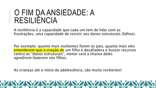 O FIM DA ANSIEDADE: A
RESILIÊNCIA
A resiliência é a capacidade que cada um tem de lidar com as
frustrações, uma capacidade de resistir aos danos estruturais (falhas).
Por exemplo: quanto mais resilientes forem os pais, quanto mais eles
entenderem que a criação de um filho é desafiadora e buscar recursos
contra os “danos estruturais”, menor será a chance deles
agredirem/baterem nos filhos.
As crianças até o início da adolescência, são muito resilientes!
 