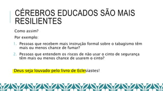 CÉREBROS EDUCADOS SÃO MAIS
RESILIENTES
Como assim?
Por exemplo:
1. Pessoas que recebem mais instrução formal sobre o tabagismo têm
mais ou menos chance de fumar?
2. Pessoas que entendem os riscos de não usar o cinto de segurança
têm mais ou menos chance de usarem o cinto?
Deus seja louvado pelo livro de Eclesiastes!
 