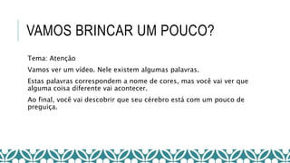VAMOS BRINCAR UM POUCO?
Tema: Atenção
Vamos ver um vídeo. Nele existem algumas palavras.
Estas palavras correspondem a nome de cores, mas você vai ver que
alguma coisa diferente vai acontecer.
Ao final, você vai descobrir que seu cérebro está com um pouco de
preguiça.
 