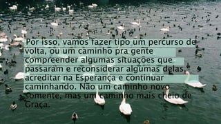 Por isso, vamos fazer tipo um percurso de
volta, ou um caminho pra gente
compreender algumas situações que
passaram e reconsiderar algumas delas,
acreditar na Esperança e continuar
caminhando. Não um caminho novo
somente, mas um caminho mais cheio de
Graça.
 