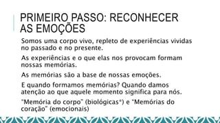 PRIMEIRO PASSO: RECONHECER
AS EMOÇÕES
Somos uma corpo vivo, repleto de experiências vividas
no passado e no presente.
As experiências e o que elas nos provocam formam
nossas memórias.
As memórias são a base de nossas emoções.
E quando formamos memórias? Quando damos
atenção ao que aquele momento significa para nós.
“Memória do corpo” (biológicas*) e “Memórias do
coração” (emocionais)
 