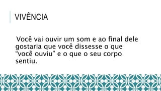 VIVÊNCIA
Você vai ouvir um som e ao final dele
gostaria que você dissesse o que
“você ouviu” e o que o seu corpo
sentiu.
 
