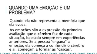 QUANDO UMA EMOÇÃO É UM
PROBLEMA?
Quando ela não representa a memória que
ela evoca.
As emoções são a expressão da primeira
avaliação que o cérebro faz de cada
situação, baseado sempre em experiências
anteriores. Se a pessoa “engana” a
emoção, ela começa a confundir o cérebro
e aí, começam a formar as “cascas”.
 