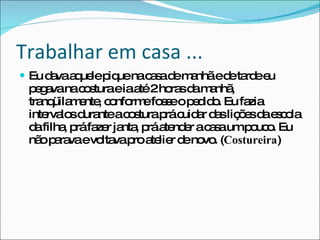 Trabalhar em casa ...  Eu dava aquele pique na casa de manhã e de tarde eu pegava na costura e ia até 2 horas da manhã, tranqüilamente, conforme fosse o pedido. Eu fazia intervalos durante a costura prá cuidar das lições da escola da filha, prá fazer janta, prá atender a casa um pouco. Eu não parava e voltava pro atelier de novo. ( Costureira ) 