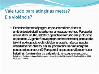 Vale tudo para atingir as metas?  E a violência? Reconhecimento é pagar um pouco melhor, fazer o ambiente de trabalho se tornar um pouco melhor. Porque lá era muito tumulto, sabe? O gerente era muito estúpido com as pessoas. A gente ficava propriamente nervosa, porque ele já vinha xingando, e daí de tão nervosa tu não conseguia mais trabalhar direito. Sei lá, podia dar uns minutos pras pessoas descansar, né? Porque daí as pessoas vão com tudo trabalhar ( costureira de calçados ).  ( GHISLENI, AP e MERLO, ARC.  Trabalhador Contemporâneo e Patologias por Hipersolicitação. Psicologia: Reflexão e Crítica, 2005, 18(2), pp.171-176). 