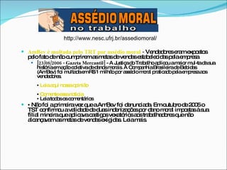 AmBev é multada pelo TRT por assédio moral  -  Vendedores eram expostos pelo fato de não cumprirem as metas de vendas estabelecidas pela empresa [23/08/2006 - Gazeta Mercantil]  - A Justiça do Trabalho aplicou a maior mul-ta da sua história em ação coletiva de danos morais. A Companhia Brasileira de Bebidas (AmBev) foi multada em R$ 1 milhão por assédio moral praticado pela empresa aos vendedores. •   Leia aqui nossa opinião •   Comente essa notícia •  Leia todos os comentários  •   Não foi a primeira vez que a AmBev foi denunciada. Em outubro de 2005 o TST confirmou a validade de duas indenizações por dano moral impostas à sua filial mineira que aplicava castigos vexatórios aos trabalhadores que não alcançavam as metas de vendas exigidas. Leia mais.  http://www.nesc.ufrj.br/assediomoral/ 