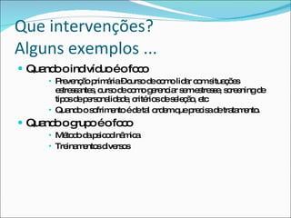 Que intervenções? Alguns exemplos ... Quando o indivíduo é o foco  Prevenção primária – curso de como lidar com situações estressantes, curso de como gerenciar sem estresse, screening de tipos de personalidade, critérios de seleção, etc Quando o sofrimento é de tal ordem que precisa de tratamento. Quando o grupo é o foco Método da psicodinâmica Treinamentos diversos  