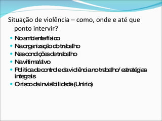Situação de violência – como, onde e até que ponto intervir? No ambiente físico Na organização do trabalho Nas condições de trabalho Na vítima/alvo Politica de controle da violência no trabalho/ estratégias integrais O risco da invisibilidade (Unirio) 