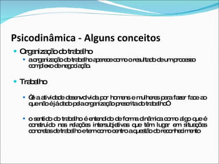 Psicodinâmica - Alguns conceitos Organização do trabalho a organização do trabalho aparece como o resultado de um processo complexo de negociação. Trabalho “ é a atividade desenvolvida por homens e mulheres para fazer face ao que não é já dado pela organização prescrita do trabalho” o sentido do trabalho é entendido de forma dinâmica como algo que é construído nas relações intersubjetivas que têm lugar em situações concretas de trabalho e tem como centro a questão do reconhecimento 