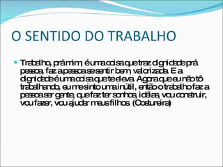 O SENTIDO DO TRABALHO Trabalho, prá mim, é uma coisa que traz dignidade prá pessoa, faz a pessoa se sentir bem, valorizada. E a dignidade é uma coisa que te eleva. Agora que eu não tô trabalhando, eu me sinto uma inútil, então o trabalho faz a pessoa ser gente, que faz ter sonhos, idéias, vou construir, vou fazer, vou ajudar meus filhos. (Costureira) 