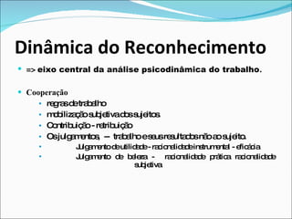 Dinâmica do Reconhecimento =>  eixo central da análise psicodinâmica do trabalho . Cooperação regras de trabalho  mobilização subjetiva dos sujeitos.  Contribuição - retribuição Os julgamentos,  --  trabalho e seus resultados não ao sujeito. Julgamento de utilidade - racionalidade instrumental - eficácia Julgamento de beleza -  racionalidade prática racionalidade  subjetiva 