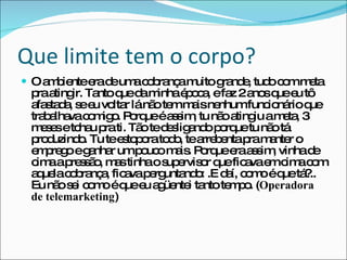 Que limite tem o corpo? O ambiente era de uma cobrança muito grande, tudo com meta pra atingir. Tanto que da minha época, e faz 2 anos que eu tô afastada, se eu voltar lá não tem mais nenhum funcionário que trabalhava comigo. Porque é assim, tu não atingiu a meta, 3 meses e tchau pra ti. Tão te desligando porque tu não tá produzindo. Tu te estopora todo, te arrebenta pra manter o emprego e ganhar um pouco mais. Porque era assim, vinha de cima a pressão, mas tinha o supervisor que ficava em cima com aquela cobrança, ficava perguntando: .E daí, como é que tá?.. Eu não sei como é que eu agüentei tanto tempo. ( Operadora de telemarketing ) 