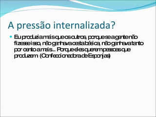 A pressão internalizada? Eu produzia mais que os outros, porque se a gente não fizesse isso, não ganhava cesta básica, não ganhava tanto por cento a mais... Porque eles querem pessoas que produzem. (Confeccionadora de Esponjas) 