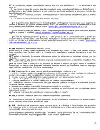 2
§ 3º Lei complementar, que será reavaliada pelo menos a cada cinco anos, estabelecerá: I - os percentuais de que
trata o § 2º;
II - os critérios de rateio dos recursos da União vinculados à saúde destinados aos Estados, ao Distrito Federal e
aos Municípios, e dos Estados destinados a seus respectivos Municípios, objetivando a progressiva redução das
disparidades regionais;
III - as normas de fiscalização, avaliação e controle das despesas com saúde nas esferas federal, estadual, distrital
e municipal;
IV - as normas de cálculo do montante a ser aplicado pela União.
§ 4º Os gestores locais do sistema único de saúde poderão admitir agentes comunitários de saúde e agentes de
combate às endemias por meio de processo seletivo público, de acordo com a natureza e complexidade de suas
atribuições e requisitos específicos para sua atuação. .(Incluído pela Emenda Constitucional nº 51, de 2006)
§ 5º Lei federal disporá sobre o regime jurídico e a regulamentação das atividades de agente comunitário de saúde
e agente de combate às endemias. (Incluído pela Emenda Constitucional nº 51, de 2006)
§ 6º Além das hipóteses previstas no § 1º do art. 41 e no § 4º do art. 169 da Constituição Federal, o servidor que
exerça funções equivalentes às de agente comunitário de saúde ou de agente de combate às endemias poderá perder
o cargo em caso de descumprimento dos requisitos específicos, fixados em lei, para o seu exercício. (Incluído pela
Emenda Constitucional nº 51, de 2006)
Art. 199. A assistência à saúde é livre à iniciativa privada.
§ 1º As instituições privadas poderão participar de forma complementar do sistema único de saúde, segundo diretrizes
deste, mediante contrato de direito público ou convênio, tendo preferência as entidades filantrópicas e as sem fins
lucrativos.
§ 2º É vedada a destinação de recursos públicos para auxílios ou subvenções às instituições privadas com fins
lucrativos.
§ 3º É vedada a participação direta ou indireta de empresas ou capitais estrangeiros na assistência à saúde no País,
salvo nos casos previstos em lei.
§ 4º A lei disporá sobre as condições e os requisitos que facilitem a remoção de órgãos, tecidos e substâncias
humanas para fins de transplante, pesquisa e tratamento, bem como a coleta, processamento e transfusão de sangue
e seus derivados, sendo vedado todo tipo de comercialização
Art. 200. Ao sistema único de saúde compete, além de outras atribuições, nos termos da lei:
I - controlar e fiscalizar procedimentos, produtos e substâncias de interesse para a saúde e participar da produção de
medicamentos, equipamentos, imunobiológicos, hemoderivados e outros insumos;
II - executar as ações de vigilância sanitária e epidemiológica, bem como as de saúde do trabalhador;
III - ordenar a formação de recursos humanos na área de saúde;
IV - participar da formulação da política e da execução das ações de saneamento básico;
VII - participar do controle e fiscalização da produção, transporte, guarda e utilização de substâncias e produtos
psicoativos, tóxicos e radioativos;
V - incrementar em sua área de atuação o desenvolvimento científico e tecnológico;
VI - fiscalizar e inspecionar alimentos, compreendido o controle de seu teor nutricional, bem como bebidas e águas
para consumo humano;
VIII - colaborar na proteção do meio ambiente, nele compreendido o do trabalho
Art. 208.. O dever do Estado com a educação será efetivado mediante a garantia de:
VII - atendimento ao educando, no ensino fundamental, através de programas suplementares de material didático-
escolar, transporte, alimentação e assistência à saúde.
Art. 212.. A União aplicará, anualmente, nunca menos de dezoito, e os Estados, o Distrito Federal e os Municípios
vinte e cinco por cento, no mínimo, da receita resultante de impostos, compreendida a proveniente de transferências,
na manutenção e desenvolvimento do ensino.
§ 4º Os programas suplementares de alimentação e assistência à saúde previstos no art. 208, VII, serão financiados
com recursos provenientes de contribuições sociais e outros recursos orçamentários.
 
